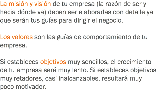 La misión y visión de tu empresa (la razón de ser y hacia dónde va) deben ser elaboradas con detalle ya que serán tus guías para dirigir el negocio. Los valores son las guías de comportamiento de tu empresa. Si estableces objetivos muy sencillos, el crecimiento de tu empresa será muy lento. Si estableces objetivos muy retadores, casi inalcanzables, resultará muy poco motivador.
