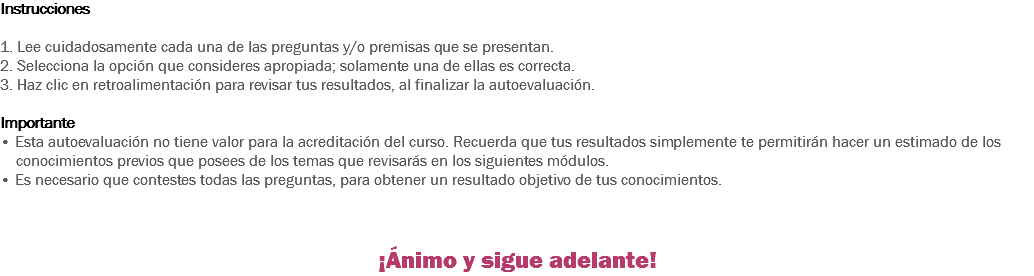 Instrucciones 1. Lee cuidadosamente cada una de las preguntas y/o premisas que se presentan. 2. Selecciona la opción que consideres apropiada; solamente una de ellas es correcta. 3. Haz clic en retroalimentación para revisar tus resultados, al finalizar la autoevaluación. Importante
• Esta autoevaluación no tiene valor para la acreditación del curso. Recuerda que tus resultados simplemente te permitirán hacer un estimado de los conocimientos previos que posees de los temas que revisarás en los siguientes módulos. • Es necesario que contestes todas las preguntas, para obtener un resultado objetivo de tus conocimientos. ¡Ánimo y sigue adelante!