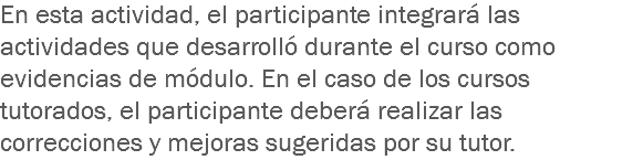 En esta actividad, el participante integrará las actividades que desarrolló durante el curso como evidencias de módulo. En el caso de los cursos tutorados, el participante deberá realizar las correcciones y mejoras sugeridas por su tutor.