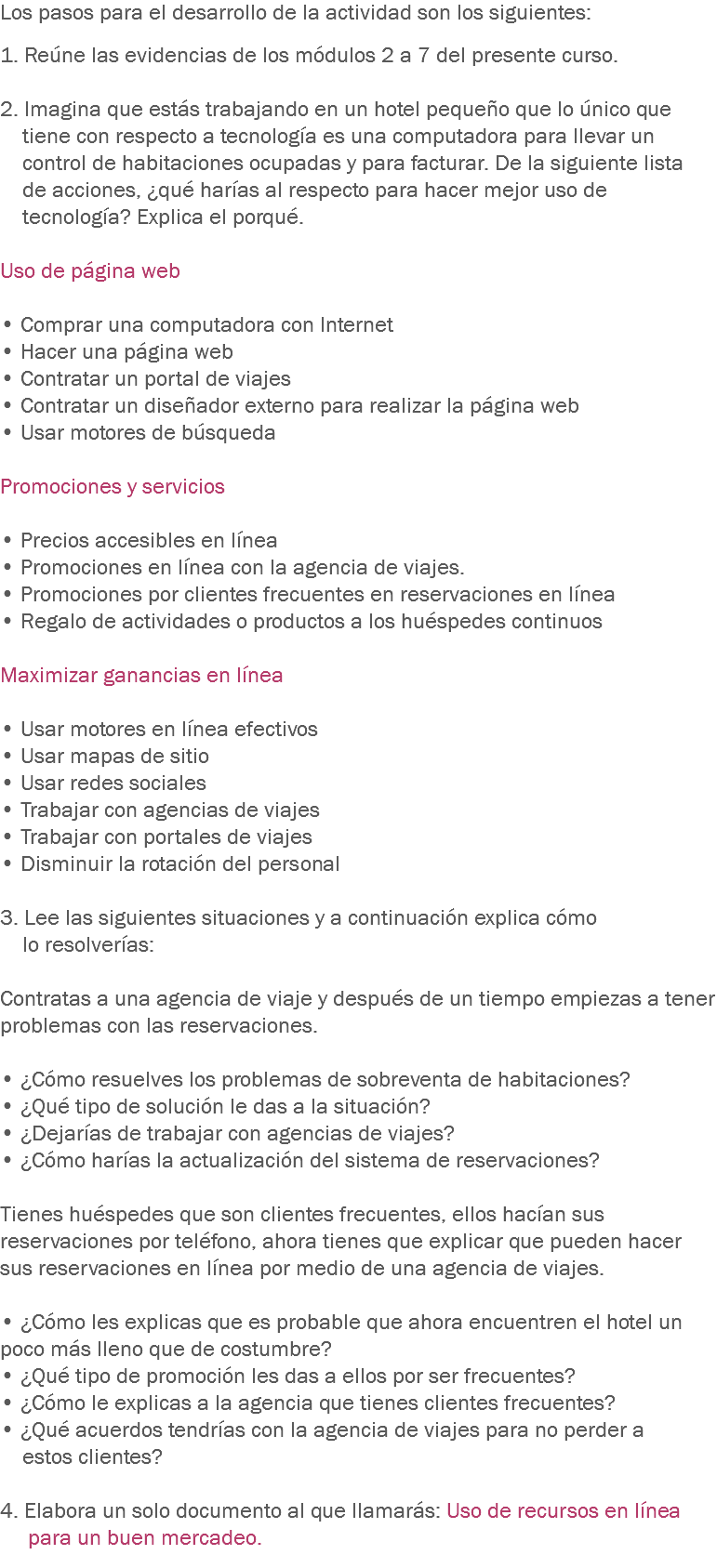 Los pasos para el desarrollo de la actividad son los siguientes: 1. Reúne las evidencias de los módulos 2 a 7 del presente curso. 2. Imagina que estás trabajando en un hotel pequeño que lo único que tiene con respecto a tecnología es una computadora para llevar un control de habitaciones ocupadas y para facturar. De la siguiente lista de acciones, ¿qué harías al respecto para hacer mejor uso de tecnología? Explica el porqué. Uso de página web • Comprar una computadora con Internet
• Hacer una página web
• Contratar un portal de viajes
• Contratar un diseñador externo para realizar la página web
• Usar motores de búsqueda Promociones y servicios • Precios accesibles en línea
• Promociones en línea con la agencia de viajes.
• Promociones por clientes frecuentes en reservaciones en línea
• Regalo de actividades o productos a los huéspedes continuos Maximizar ganancias en línea • Usar motores en línea efectivos
• Usar mapas de sitio
• Usar redes sociales
• Trabajar con agencias de viajes
• Trabajar con portales de viajes
• Disminuir la rotación del personal 3. Lee las siguientes situaciones y a continuación explica cómo lo resolverías: Contratas a una agencia de viaje y después de un tiempo empiezas a tener problemas con las reservaciones. • ¿Cómo resuelves los problemas de sobreventa de habitaciones?
• ¿Qué tipo de solución le das a la situación?
• ¿Dejarías de trabajar con agencias de viajes?
• ¿Cómo harías la actualización del sistema de reservaciones? Tienes huéspedes que son clientes frecuentes, ellos hacían sus reservaciones por teléfono, ahora tienes que explicar que pueden hacer sus reservaciones en línea por medio de una agencia de viajes. • ¿Cómo les explicas que es probable que ahora encuentren el hotel un poco más lleno que de costumbre? • ¿Qué tipo de promoción les das a ellos por ser frecuentes?
• ¿Cómo le explicas a la agencia que tienes clientes frecuentes?
• ¿Qué acuerdos tendrías con la agencia de viajes para no perder a estos clientes? 4. Elabora un solo documento al que llamarás: Uso de recursos en línea para un buen mercadeo.
