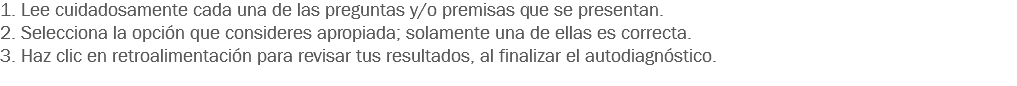 1. Lee cuidadosamente cada una de las preguntas y/o premisas que se presentan. 2. Selecciona la opción que consideres apropiada; solamente una de ellas es correcta. 3. Haz clic en retroalimentación para revisar tus resultados, al finalizar el autodiagnóstico.
