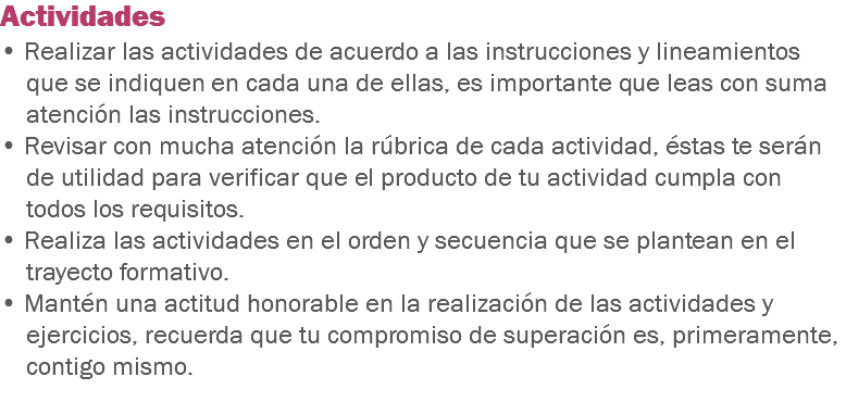 Actividades • Realizar las actividades de acuerdo a las instrucciones y lineamientos que se indiquen en cada una de ellas, es importante que leas con suma atención las instrucciones. • Revisar con mucha atención la rúbrica de cada actividad, éstas te serán de utilidad para verificar que el producto de tu actividad cumpla con todos los requisitos. • Realiza las actividades en el orden y secuencia que se plantean en el trayecto formativo. • Mantén una actitud honorable en la realización de las actividades y ejercicios, recuerda que tu compromiso de superación es, primeramente, contigo mismo. 