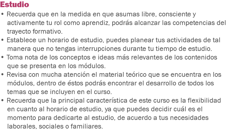 Estudio • Recuerda que en la medida en que asumas libre, consciente y activamente tu rol como aprendiz, podrás alcanzar las competencias del trayecto formativo. • Establece un horario de estudio, puedes planear tus actividades de tal manera que no tengas interrupciones durante tu tiempo de estudio. • Toma nota de los conceptos e ideas más relevantes de los contenidos que se presenta en los módulos. • Revisa con mucha atención el material teórico que se encuentra en los módulos, dentro de éstos podrás encontrar el desarrollo de todos los temas que se incluyen en el curso.
• Recuerda que la principal característica de este curso es la flexibilidad en cuanto al horario de estudio, ya que puedes decidir cuál es el momento para dedicarte al estudio, de acuerdo a tus necesidades laborales, sociales o familiares.
