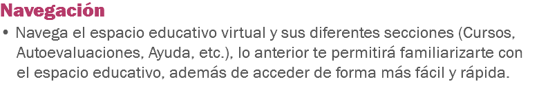 Navegación • Navega el espacio educativo virtual y sus diferentes secciones (Cursos, Autoevaluaciones, Ayuda, etc.), lo anterior te permitirá familiarizarte con el espacio educativo, además de acceder de forma más fácil y rápida. 