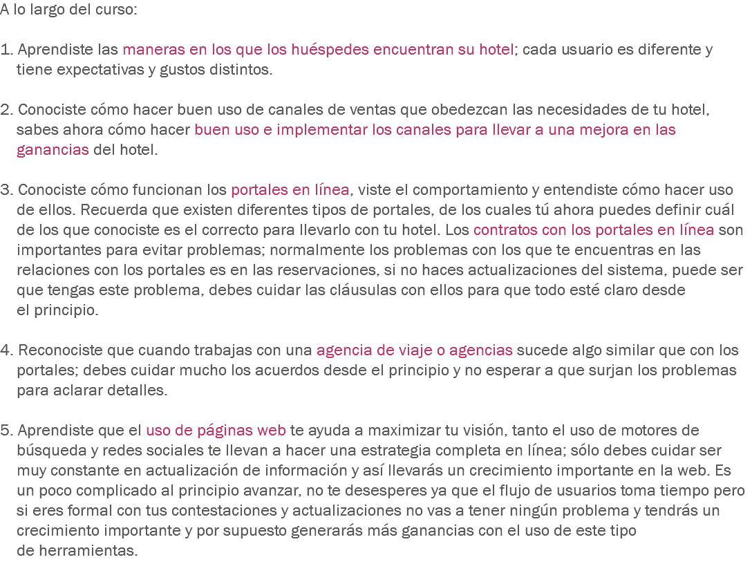 A lo largo del curso: 1. Aprendiste las maneras en los que los huéspedes encuentran su hotel; cada usuario es diferente y tiene expectativas y gustos distintos. 2. Conociste cómo hacer buen uso de canales de ventas que obedezcan las necesidades de tu hotel, sabes ahora cómo hacer buen uso e implementar los canales para llevar a una mejora en las ganancias del hotel. 3. Conociste cómo funcionan los portales en línea, viste el comportamiento y entendiste cómo hacer uso de ellos. Recuerda que existen diferentes tipos de portales, de los cuales tú ahora puedes definir cuál de los que conociste es el correcto para llevarlo con tu hotel. Los contratos con los portales en línea son importantes para evitar problemas; normalmente los problemas con los que te encuentras en las relaciones con los portales es en las reservaciones, si no haces actualizaciones del sistema, puede ser que tengas este problema, debes cuidar las cláusulas con ellos para que todo esté claro desde el principio. 4. Reconociste que cuando trabajas con una agencia de viaje o agencias sucede algo similar que con los portales; debes cuidar mucho los acuerdos desde el principio y no esperar a que surjan los problemas para aclarar detalles. 5. Aprendiste que el uso de páginas web te ayuda a maximizar tu visión, tanto el uso de motores de búsqueda y redes sociales te llevan a hacer una estrategia completa en línea; sólo debes cuidar ser muy constante en actualización de información y así llevarás un crecimiento importante en la web. Es un poco complicado al principio avanzar, no te desesperes ya que el flujo de usuarios toma tiempo pero si eres formal con tus contestaciones y actualizaciones no vas a tener ningún problema y tendrás un crecimiento importante y por supuesto generarás más ganancias con el uso de este tipo de herramientas.
