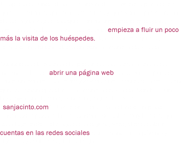 Después de unos días le marcan de la agencia para decirle que le tienen los primeros clientes y que van el próximo fin de semana y además que tienen unos prospectos para el siguiente fin de semana; se ve que empieza a fluir un poco más la visita de los huéspedes. Javier parece que ha tomado una buena decisión con la agencia de viajes. Cuando se da cuenta del poder de las herramientas del Internet, decide abrir una página web en la que él pueda tener un control más cercano y que no le cueste la comisión que le tienen que dar a la agencia de viajes. Contrata un hosting y un dominio con el nombre del hotel “sanjacinto.com”. Javier cree que está dando un paso importante para el hotel, aunque no sabe muy bien lo que está haciendo. Además de la página web, decide abrir cuentas en las redes sociales para manejar la página y darle más publicidad desde ahí. 