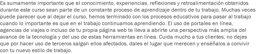 Es sumamente importante que el conocimiento, experiencias, reflexiones y retroalimentación obtenidos durante este curso sean parte de un constante proceso de aprendizaje dentro de tu trabajo. Muchas veces puede parecer que al dejar el curso, hemos terminado con los procesos educativos para pasar al trabajo cuando lo importante es que en el trabajo continuamos aprendiendo. El uso de portales en línea, agencias de viajes o incluso de tu propia página web te lleva a abrirte una perspectiva más amplia del avance de la tecnología y del uso de estas herramientas en línea. Cuida mucho a tus clientes, no dejes que por hacer uso de terceros salgan ellos afectados, dales el lugar que merecen y enséñalos a convivir con tu nuevo estilo de trabajo.