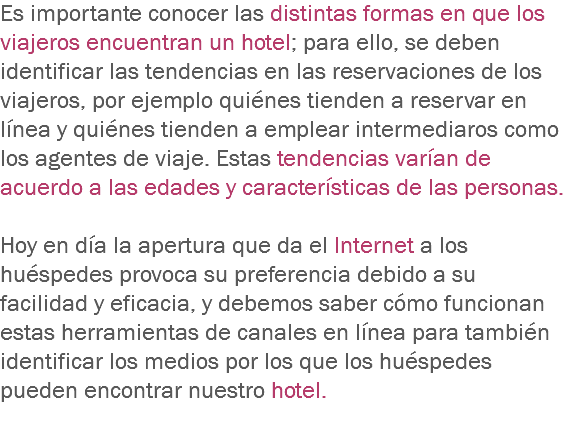 Es importante conocer las distintas formas en que los viajeros encuentran un hotel; para ello, se deben identificar las tendencias en las reservaciones de los viajeros, por ejemplo quiénes tienden a reservar en línea y quiénes tienden a emplear intermediaros como los agentes de viaje. Estas tendencias varían de acuerdo a las edades y características de las personas. Hoy en día la apertura que da el Internet a los huéspedes provoca su preferencia debido a su facilidad y eficacia, y debemos saber cómo funcionan estas herramientas de canales en línea para también identificar los medios por los que los huéspedes pueden encontrar nuestro hotel.
