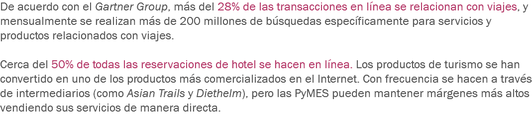 De acuerdo con el Gartner Group, más del 28% de las transacciones en línea se relacionan con viajes, y mensualmente se realizan más de 200 millones de búsquedas específicamente para servicios y productos relacionados con viajes. Cerca del 50% de todas las reservaciones de hotel se hacen en línea. Los productos de turismo se han convertido en uno de los productos más comercializados en el Internet. Con frecuencia se hacen a través de intermediarios (como Asian Trails y Diethelm), pero las PyMES pueden mantener márgenes más altos vendiendo sus servicios de manera directa.
