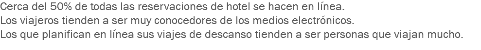 Cerca del 50% de todas las reservaciones de hotel se hacen en línea.
Los viajeros tienden a ser muy conocedores de los medios electrónicos.
Los que planifican en línea sus viajes de descanso tienden a ser personas que viajan mucho.
