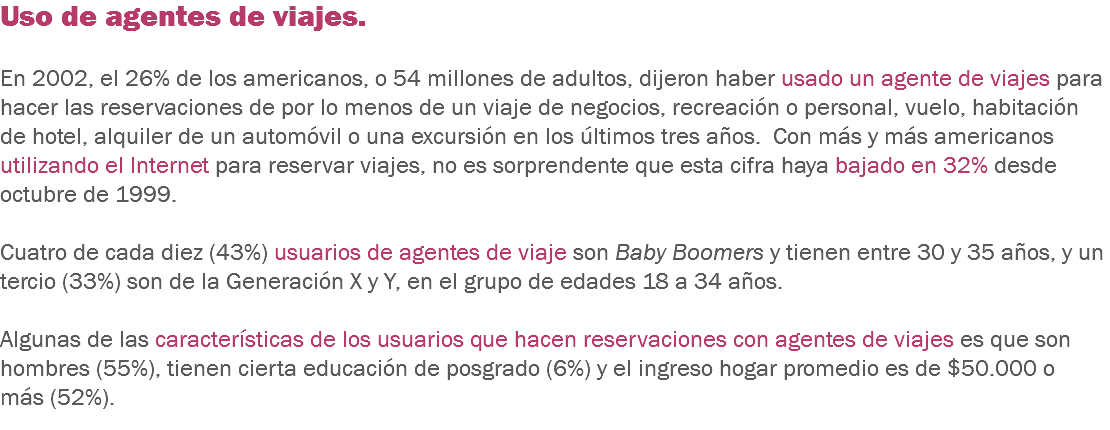 Uso de agentes de viajes. En 2002, el 26% de los americanos, o 54 millones de adultos, dijeron haber usado un agente de viajes para hacer las reservaciones de por lo menos de un viaje de negocios, recreación o personal, vuelo, habitación de hotel, alquiler de un automóvil o una excursión en los últimos tres años. Con más y más americanos utilizando el Internet para reservar viajes, no es sorprendente que esta cifra haya bajado en 32% desde octubre de 1999. Cuatro de cada diez (43%) usuarios de agentes de viaje son Baby Boomers y tienen entre 30 y 35 años, y un tercio (33%) son de la Generación X y Y, en el grupo de edades 18 a 34 años. Algunas de las características de los usuarios que hacen reservaciones con agentes de viajes es que son hombres (55%), tienen cierta educación de posgrado (6%) y el ingreso hogar promedio es de $50.000 o más (52%).
