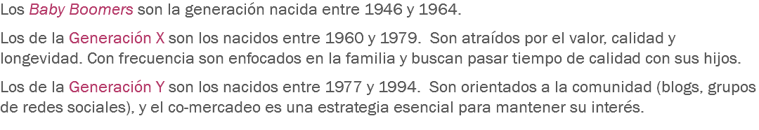 Los Baby Boomers son la generación nacida entre 1946 y 1964. Los de la Generación X son los nacidos entre 1960 y 1979. Son atraídos por el valor, calidad y longevidad. Con frecuencia son enfocados en la familia y buscan pasar tiempo de calidad con sus hijos. Los de la Generación Y son los nacidos entre 1977 y 1994. Son orientados a la comunidad (blogs, grupos de redes sociales), y el co-mercadeo es una estrategia esencial para mantener su interés.
