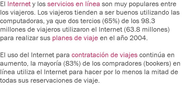 El Internet y los servicios en línea son muy populares entre los viajeros. Los viajeros tienden a ser buenos utilizando las computadoras, ya que dos tercios (65%) de los 98.3 millones de viajeros utilizaron el Internet (63.8 millones) para realizar sus planes de viaje en el año 2004. El uso del Internet para contratación de viajes continúa en aumento, la mayoría (83%) de los compradores (bookers) en línea utiliza el Internet para hacer por lo menos la mitad de todas sus reservaciones de viaje. 