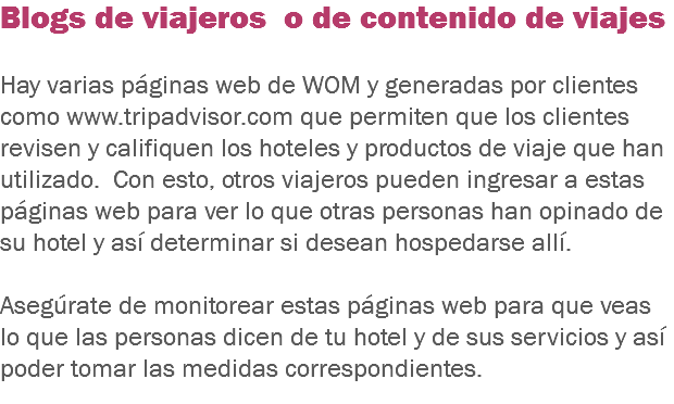 Blogs de viajeros o de contenido de viajes Hay varias páginas web de WOM y generadas por clientes como www.tripadvisor.com que permiten que los clientes revisen y califiquen los hoteles y productos de viaje que han utilizado. Con esto, otros viajeros pueden ingresar a estas páginas web para ver lo que otras personas han opinado de su hotel y así determinar si desean hospedarse allí. Asegúrate de monitorear estas páginas web para que veas lo que las personas dicen de tu hotel y de sus servicios y así poder tomar las medidas correspondientes.
