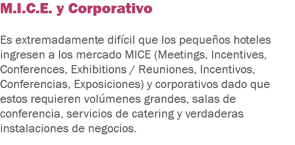 M.I.C.E. y Corporativo Es extremadamente difícil que los pequeños hoteles ingresen a los mercado MICE (Meetings, Incentives, Conferences, Exhibitions / Reuniones, Incentivos, Conferencias, Exposiciones) y corporativos dado que estos requieren volúmenes grandes, salas de conferencia, servicios de catering y verdaderas instalaciones de negocios.
