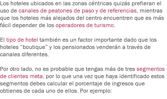 Los hoteles ubicados en las zonas céntricas quizás prefieran el uso de canales de peatones de paso y de referencias, mientras que los hoteles más alejados del centro encuentren que es más fácil depender de los operadores de turismo. El tipo de hotel también es un factor importante dado que los hoteles “boutique” y los pensionados venderán a través de canales diferentes. Por otro lado, no es probable que tengas más de tres segmentos de clientes meta, por lo que una vez que haya identificado estos segmentos debes calcular el porcentaje de ingresos que obtienes de cada uno de ellos. Por ejemplo:
