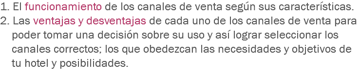 1. El funcionamiento de los canales de venta según sus características. 2. Las ventajas y desventajas de cada uno de los canales de venta para poder tomar una decisión sobre su uso y así lograr seleccionar los canales correctos; los que obedezcan las necesidades y objetivos de tu hotel y posibilidades.
