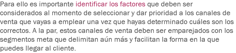 Para ello es importante identificar los factores que deben ser considerados al momento de seleccionar y dar prioridad a los canales de venta que vayas a emplear una vez que hayas determinado cuáles son los correctos. A la par, estos canales de venta deben ser emparejados con los segmentos meta que delimitan aún más y facilitan la forma en la que puedes llegar al cliente.