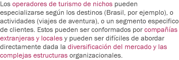 Los operadores de turismo de nichos pueden especializarse según los destinos (Brasil, por ejemplo), o actividades (viajes de aventura), o un segmento especifico de clientes. Estos pueden ser conformados por compañías extranjeras y locales y pueden ser difíciles de abordar directamente dada la diversificación del mercado y las complejas estructuras organizacionales.