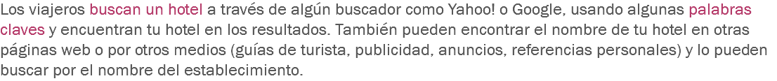 Los viajeros buscan un hotel a través de algún buscador como Yahoo! o Google, usando algunas palabras claves y encuentran tu hotel en los resultados. También pueden encontrar el nombre de tu hotel en otras páginas web o por otros medios (guías de turista, publicidad, anuncios, referencias personales) y lo pueden buscar por el nombre del establecimiento.