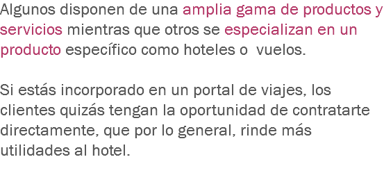 Algunos disponen de una amplia gama de productos y servicios mientras que otros se especializan en un producto específico como hoteles o vuelos. Si estás incorporado en un portal de viajes, los clientes quizás tengan la oportunidad de contratarte directamente, que por lo general, rinde más utilidades al hotel.
