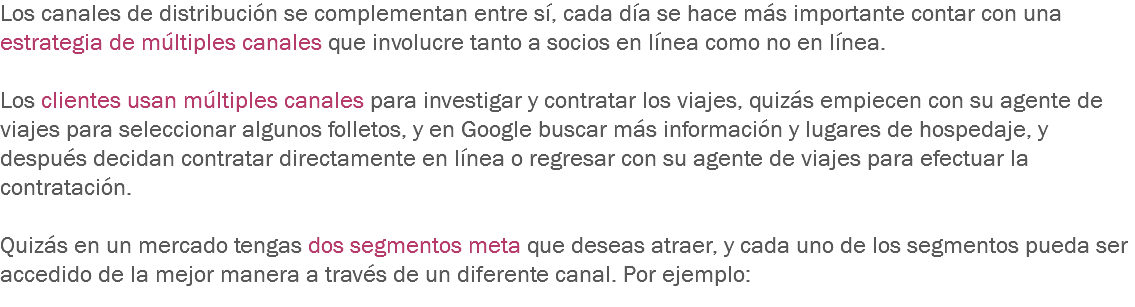 Los canales de distribución se complementan entre sí, cada día se hace más importante contar con una estrategia de múltiples canales que involucre tanto a socios en línea como no en línea. Los clientes usan múltiples canales para investigar y contratar los viajes, quizás empiecen con su agente de viajes para seleccionar algunos folletos, y en Google buscar más información y lugares de hospedaje, y después decidan contratar directamente en línea o regresar con su agente de viajes para efectuar la contratación. Quizás en un mercado tengas dos segmentos meta que deseas atraer, y cada uno de los segmentos pueda ser accedido de la mejor manera a través de un diferente canal. Por ejemplo:
