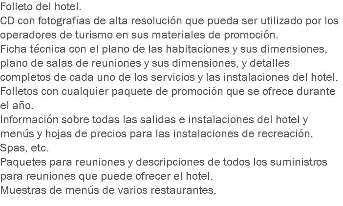 Folleto del hotel.
CD con fotografías de alta resolución que pueda ser utilizado por los operadores de turismo en sus materiales de promoción.
Ficha técnica con el plano de las habitaciones y sus dimensiones, plano de salas de reuniones y sus dimensiones, y detalles completos de cada uno de los servicios y las instalaciones del hotel.
Folletos con cualquier paquete de promoción que se ofrece durante el año.
Información sobre todas las salidas e instalaciones del hotel y menús y hojas de precios para las instalaciones de recreación, Spas, etc.
Paquetes para reuniones y descripciones de todos los suministros para reuniones que puede ofrecer el hotel.
Muestras de menús de varios restaurantes.
