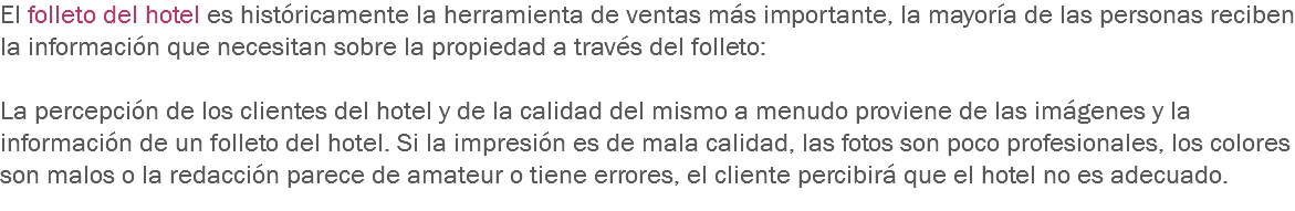 El folleto del hotel es históricamente la herramienta de ventas más importante, la mayoría de las personas reciben la información que necesitan sobre la propiedad a través del folleto: La percepción de los clientes del hotel y de la calidad del mismo a menudo proviene de las imágenes y la información de un folleto del hotel. Si la impresión es de mala calidad, las fotos son poco profesionales, los colores son malos o la redacción parece de amateur o tiene errores, el cliente percibirá que el hotel no es adecuado.
