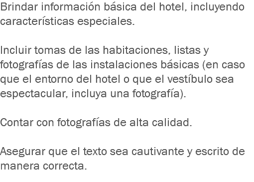 Brindar información básica del hotel, incluyendo características especiales. Incluir tomas de las habitaciones, listas y fotografías de las instalaciones básicas (en caso que el entorno del hotel o que el vestíbulo sea espectacular, incluya una fotografía). Contar con fotografías de alta calidad. Asegurar que el texto sea cautivante y escrito de manera correcta.
