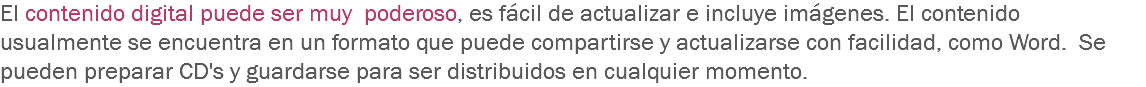 El contenido digital puede ser muy poderoso, es fácil de actualizar e incluye imágenes. El contenido usualmente se encuentra en un formato que puede compartirse y actualizarse con facilidad, como Word. Se pueden preparar CD's y guardarse para ser distribuidos en cualquier momento.