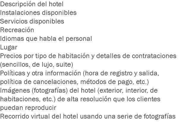 Descripción del hotel
Instalaciones disponibles
Servicios disponibles
Recreación
Idiomas que habla el personal
Lugar
Precios por tipo de habitación y detalles de contrataciones (sencillos, de lujo, suite)
Políticas y otra información (hora de registro y salida, política de cancelaciones, métodos de pago, etc.)
Imágenes (fotografías) del hotel (exterior, interior, de habitaciones, etc.) de alta resolución que los clientes puedan reproducir
Recorrido virtual del hotel usando una serie de fotografías
