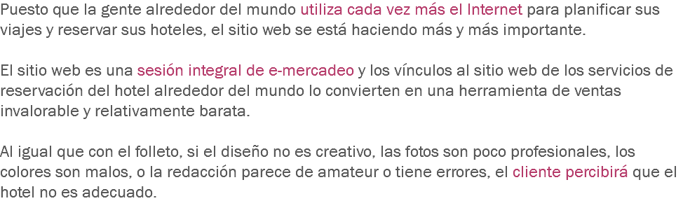 Puesto que la gente alrededor del mundo utiliza cada vez más el Internet para planificar sus viajes y reservar sus hoteles, el sitio web se está haciendo más y más importante. El sitio web es una sesión integral de e-mercadeo y los vínculos al sitio web de los servicios de reservación del hotel alrededor del mundo lo convierten en una herramienta de ventas invalorable y relativamente barata. Al igual que con el folleto, si el diseño no es creativo, las fotos son poco profesionales, los colores son malos, o la redacción parece de amateur o tiene errores, el cliente percibirá que el hotel no es adecuado.
