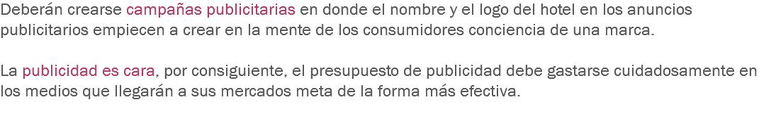 Deberán crearse campañas publicitarias en donde el nombre y el logo del hotel en los anuncios publicitarios empiecen a crear en la mente de los consumidores conciencia de una marca. La publicidad es cara, por consiguiente, el presupuesto de publicidad debe gastarse cuidadosamente en los medios que llegarán a sus mercados meta de la forma más efectiva.
