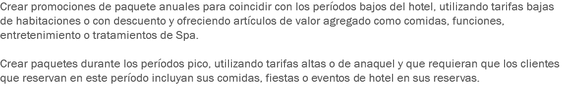 Crear promociones de paquete anuales para coincidir con los períodos bajos del hotel, utilizando tarifas bajas de habitaciones o con descuento y ofreciendo artículos de valor agregado como comidas, funciones, entretenimiento o tratamientos de Spa. Crear paquetes durante los períodos pico, utilizando tarifas altas o de anaquel y que requieran que los clientes que reservan en este período incluyan sus comidas, fiestas o eventos de hotel en sus reservas.
