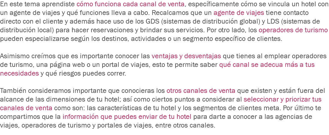 En este tema aprendiste cómo funciona cada canal de venta, específicamente cómo se vincula un hotel con un agente de viajes y qué funciones lleva a cabo. Recalcamos que un agente de viajes tiene contacto directo con el cliente y además hace uso de los GDS (sistemas de distribución global) y LDS (sistemas de distribución local) para hacer reservaciones y brindar sus servicios. Por otro lado, los operadores de turismo pueden especializarse según los destinos, actividades o un segmento específico de clientes. Asimismo creímos que es importante conocer las ventajas y desventajas que tienes al emplear operadores de turismo, una página web o un portal de viajes, esto te permite saber qué canal se adecua más a tus necesidades y qué riesgos puedes correr. También consideramos importante que conocieras los otros canales de venta que existen y están fuera del alcance de las dimensiones de tu hotel; así como ciertos puntos a considerar al seleccionar y priorizar tus canales de venta como son: las características de tu hotel y los segmentos de clientes meta. Por último te compartimos que la información que puedes enviar de tu hotel para darte a conocer a las agencias de viajes, operadores de turismo y portales de viajes, entre otros canales.
