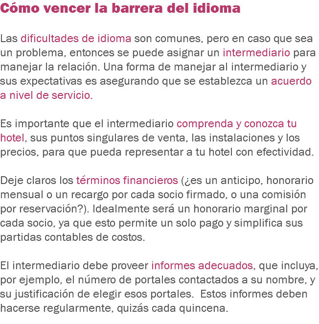 Cómo vencer la barrera del idioma Las dificultades de idioma son comunes, pero en caso que sea un problema, entonces se puede asignar un intermediario para manejar la relación. Una forma de manejar al intermediario y sus expectativas es asegurando que se establezca un acuerdo a nivel de servicio. Es importante que el intermediario comprenda y conozca tu hotel, sus puntos singulares de venta, las instalaciones y los precios, para que pueda representar a tu hotel con efectividad. Deje claros los términos financieros (¿es un anticipo, honorario mensual o un recargo por cada socio firmado, o una comisión por reservación?). Idealmente será un honorario marginal por cada socio, ya que esto permite un solo pago y simplifica sus partidas contables de costos. El intermediario debe proveer informes adecuados, que incluya, por ejemplo, el número de portales contactados a su nombre, y su justificación de elegir esos portales. Estos informes deben hacerse regularmente, quizás cada quincena.
