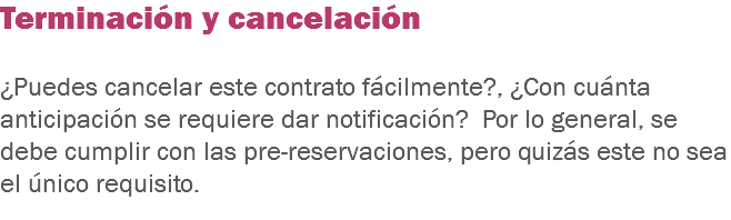 Terminación y cancelación ¿Puedes cancelar este contrato fácilmente?, ¿Con cuánta anticipación se requiere dar notificación? Por lo general, se debe cumplir con las pre-reservaciones, pero quizás este no sea el único requisito. 