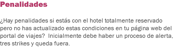 Penalidades ¿Hay penalidades si estás con el hotel totalmente reservado pero no has actualizado estas condiciones en tu página web del portal de viajes? Inicialmente debe haber un proceso de alerta, tres strikes y queda fuera.
