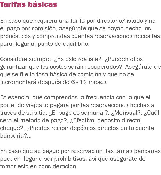 Tarifas básicas En caso que requiera una tarifa por directorio/listado y no el pago por comisión, asegúrate que se hayan hecho los pronósticos y comprendas cuántas reservaciones necesitas para llegar al punto de equilibrio. Considera siempre: ¿Es esto realista?, ¿Pueden ellos garantizar que los costos serán recuperados? Asegúrate de que se fije la tasa básica de comisión y que no se incrementará después de 6 - 12 meses. Es esencial que comprendas la frecuencia con la que el portal de viajes te pagará por las reservaciones hechas a través de su sitio. ¿El pago es semanal?, ¿Mensual?, ¿Cuál será el método de pago?, ¿Efectivo, depósito directo, cheque?, ¿Puedes recibir depósitos directos en tu cuenta bancaria?... En caso que se pague por reservación, las tarifas bancarias pueden llegar a ser prohibitivas, así que asegúrate de tomar esto en consideración.
