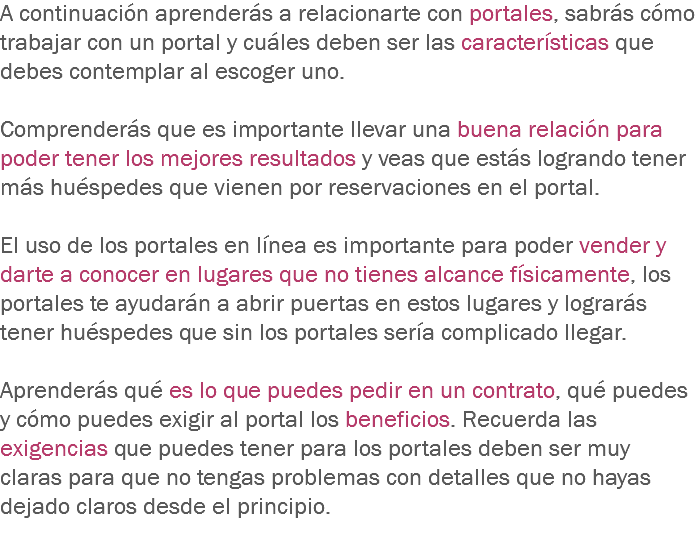 A continuación aprenderás a relacionarte con portales, sabrás cómo trabajar con un portal y cuáles deben ser las características que debes contemplar al escoger uno. Comprenderás que es importante llevar una buena relación para poder tener los mejores resultados y veas que estás logrando tener más huéspedes que vienen por reservaciones en el portal. El uso de los portales en línea es importante para poder vender y darte a conocer en lugares que no tienes alcance físicamente, los portales te ayudarán a abrir puertas en estos lugares y lograrás tener huéspedes que sin los portales sería complicado llegar. Aprenderás qué es lo que puedes pedir en un contrato, qué puedes y cómo puedes exigir al portal los beneficios. Recuerda las exigencias que puedes tener para los portales deben ser muy claras para que no tengas problemas con detalles que no hayas dejado claros desde el principio.
