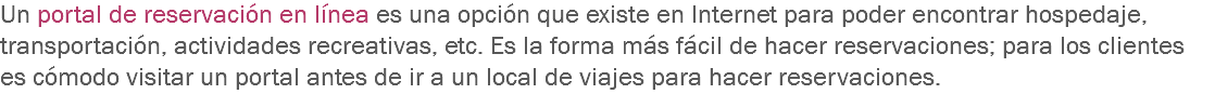 Un portal de reservación en línea es una opción que existe en Internet para poder encontrar hospedaje, transportación, actividades recreativas, etc. Es la forma más fácil de hacer reservaciones; para los clientes es cómodo visitar un portal antes de ir a un local de viajes para hacer reservaciones.