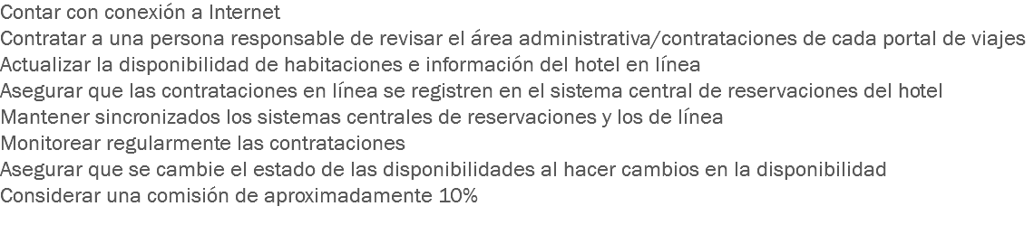 Contar con conexión a Internet Contratar a una persona responsable de revisar el área administrativa/contrataciones de cada portal de viajes
Actualizar la disponibilidad de habitaciones e información del hotel en línea
Asegurar que las contrataciones en línea se registren en el sistema central de reservaciones del hotel
Mantener sincronizados los sistemas centrales de reservaciones y los de línea
Monitorear regularmente las contrataciones
Asegurar que se cambie el estado de las disponibilidades al hacer cambios en la disponibilidad
Considerar una comisión de aproximadamente 10%
