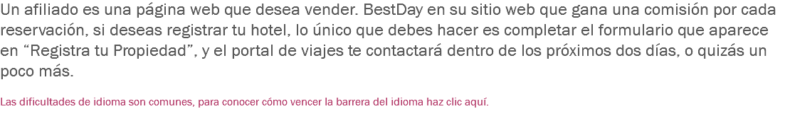 Un afiliado es una página web que desea vender. BestDay en su sitio web que gana una comisión por cada reservación, si deseas registrar tu hotel, lo único que debes hacer es completar el formulario que aparece en “Registra tu Propiedad”, y el portal de viajes te contactará dentro de los próximos dos días, o quizás un poco más. Las dificultades de idioma son comunes, para conocer cómo vencer la barrera del idioma haz clic aquí.
