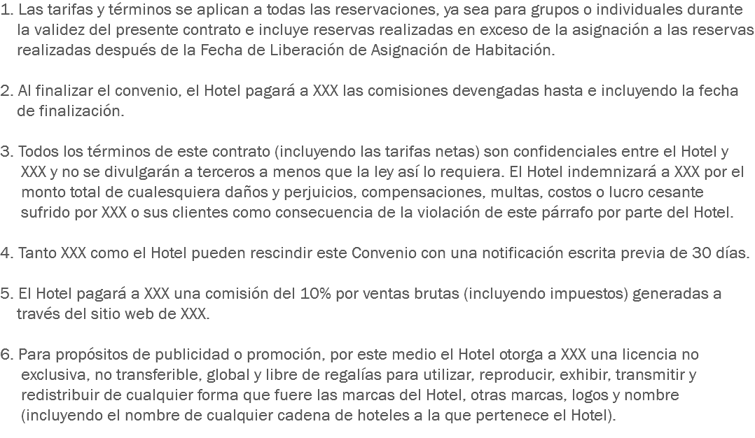 1. Las tarifas y términos se aplican a todas las reservaciones, ya sea para grupos o individuales durante la validez del presente contrato e incluye reservas realizadas en exceso de la asignación a las reservas realizadas después de la Fecha de Liberación de Asignación de Habitación. 2. Al finalizar el convenio, el Hotel pagará a XXX las comisiones devengadas hasta e incluyendo la fecha de finalización. 3. Todos los términos de este contrato (incluyendo las tarifas netas) son confidenciales entre el Hotel y XXX y no se divulgarán a terceros a menos que la ley así lo requiera. El Hotel indemnizará a XXX por el monto total de cualesquiera daños y perjuicios, compensaciones, multas, costos o lucro cesante sufrido por XXX o sus clientes como consecuencia de la violación de este párrafo por parte del Hotel. 4. Tanto XXX como el Hotel pueden rescindir este Convenio con una notificación escrita previa de 30 días. 5. El Hotel pagará a XXX una comisión del 10% por ventas brutas (incluyendo impuestos) generadas a través del sitio web de XXX. 6. Para propósitos de publicidad o promoción, por este medio el Hotel otorga a XXX una licencia no exclusiva, no transferible, global y libre de regalías para utilizar, reproducir, exhibir, transmitir y redistribuir de cualquier forma que fuere las marcas del Hotel, otras marcas, logos y nombre (incluyendo el nombre de cualquier cadena de hoteles a la que pertenece el Hotel).
