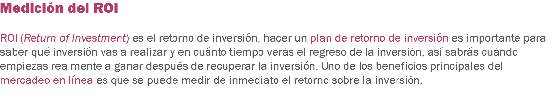 Medición del ROI ROI (Return of Investment) es el retorno de inversión, hacer un plan de retorno de inversión es importante para saber qué inversión vas a realizar y en cuánto tiempo verás el regreso de la inversión, así sabrás cuándo empiezas realmente a ganar después de recuperar la inversión. Uno de los beneficios principales del mercadeo en línea es que se puede medir de inmediato el retorno sobre la inversión.
