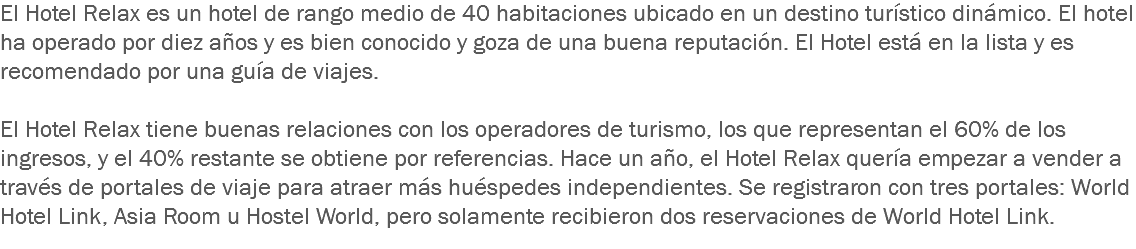 El Hotel Relax es un hotel de rango medio de 40 habitaciones ubicado en un destino turístico dinámico. El hotel ha operado por diez años y es bien conocido y goza de una buena reputación. El Hotel está en la lista y es recomendado por una guía de viajes. El Hotel Relax tiene buenas relaciones con los operadores de turismo, los que representan el 60% de los ingresos, y el 40% restante se obtiene por referencias. Hace un año, el Hotel Relax quería empezar a vender a través de portales de viaje para atraer más huéspedes independientes. Se registraron con tres portales: World Hotel Link, Asia Room u Hostel World, pero solamente recibieron dos reservaciones de World Hotel Link.
