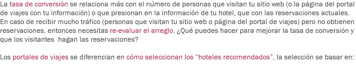 La tasa de conversión se relaciona más con el número de personas que visitan tu sitio web (o la página del portal de viajes con tu información) o que presionan en la información de tu hotel, que con las reservaciones actuales. En caso de recibir mucho tráfico (personas que visitan tu sitio web o página del portal de viajes) pero no obtienen reservaciones, entonces necesitas re-evaluar el arreglo. ¿Qué puedes hacer para mejorar la tasa de conversión y que los visitantes hagan las reservaciones? Los portales de viajes se diferencian en cómo seleccionan los “hoteles recomendados”, la selección se basar en:
