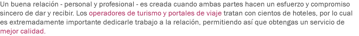 Un buena relación - personal y profesional - es creada cuando ambas partes hacen un esfuerzo y compromiso sincero de dar y recibir. Los operadores de turismo y portales de viaje tratan con cientos de hoteles, por lo cual es extremadamente importante dedicarle trabajo a la relación, permitiendo así que obtengas un servicio de mejor calidad.