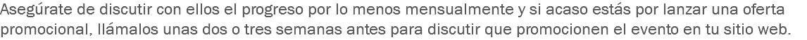 Asegúrate de discutir con ellos el progreso por lo menos mensualmente y si acaso estás por lanzar una oferta promocional, llámalos unas dos o tres semanas antes para discutir que promocionen el evento en tu sitio web.