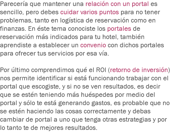 Parecería que mantener una relación con un portal es sencillo, pero debes cuidar varios puntos para no tener problemas, tanto en logística de reservación como en finanzas. En éste tema conociste los portales de reservación más indicados para tu hotel, también aprendiste a establecer un convenio con dichos portales para ofrecer tus servicios por esa vía. Por último comprendimos qué el ROI (retorno de inversión) nos permite identificar si está funcionando trabajar con el portal que escogiste, y si no se ven resultados, es decir que se estén teniendo más huéspedes por medio del portal y sólo te está generando gastos, es probable que no se estén haciendo las cosas correctamente y debas cambiar de portal a uno que tenga otras estrategias y por lo tanto te de mejores resultados.
